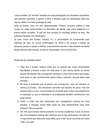 Luana Guedes, 25, também acredita que sua participação em atividades voluntárias,
para atender pacientes, a ajudou a obter o primeiro lugar em fisioterapia. Mas isso
não se refletiu num bom emprego na área.
Após se formar, ficou um ano desempregada. Prestou concurso público e hoje
ocupa um cargo administrativo no Ministério da Saúde cuja única exigência é o
ensino médio completo. "A não ser que consiga um emprego público na área, não
pretendo trabalhar com fisioterapia."
Já para Vivian dos Santos Teixeira, 27, a universidade foi fundamental para
melhorar de vida. Ao cursar enfermagem na UFRJ e ter acesso a bolsas de
pesquisa, passou a ajudar a família, o que permitiu que ela e mãe saíssem da favela
Nossa Senhora das Graças, na Ilha do Governador, zona norte do Rio.
Responda as questões abaixo
1- Todo ano o Enade, publica notas que na maioria das vezes desclassifica
faculdades e fecham cursos em todo país. E isso ocorre devido os alunos
dessas faculdades não conseguirem alcançar a nota mínima para aprovação.
Com base no seu conhecimento prévio sobre o assunto, discuta sobre essa
situação.
2- No texto é mostrado que os alunos que conseguiram ficar em primeiro no
ranking do Enade, não estudaram somente nas véspera da prova, mas sim
durante todo o curso. Você acredita foi somente esse motivo que predominou
a colocação ou que a instituição e os professores também contribuíram com
essa vitoria?
3- André e Vivian são dois estudantes que conseguiram sucesso em seus
estudos, a situação social deles pode ter sido predominante para esse
sucesso? Dê sua opinião.
4- Um mito que sempre esteve presente no mundo acadêmico, é que os alunos
das Universidades públicas são melhores que os das particulares. No texto há
m argumento que desmente essa idéia, qual é ele? Você concorda com esse
“mito”, por quê?
 