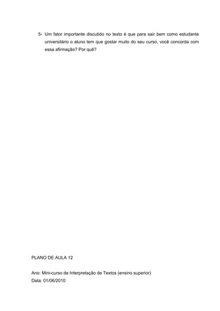 5- Um fator importante discutido no texto é que para sair bem como estudante
universitário o aluno tem que gostar muito do seu curso, você concorda com
essa afirmação? Por quê?
PLANO DE AULA 12
Ano: Mini-curso de Interpretação de Textos (ensino superior)
Data: 01/06/2010
 