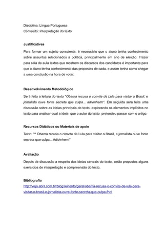 Disciplina: Língua Portuguesa
Conteúdo: Interpretação do texto
Justificativas
Para formar um sujeito consciente, é necessário que o aluno tenha conhecimento
sobre assuntos relacionados a política, principalmente em ano de eleição. Trazer
para sala de aula textos que mostrem os discursos dos candidatos é importante para
que o aluno tenha conhecimento das propostas de cada, e assim tenha como chegar
a uma conclusão na hora de votar.
Desenvolvimento Metodológico
Será feita a leitura do texto “Obama recusa o convite de Lula para visitar o Brasil, e
jornalista ouve fonte secreta que culpa... adivinhem!”. Em seguida será feita uma
discussão sobre as ideias principais do texto, explorando os elementos implícitos no
texto para analisar qual a ideia que o autor do texto pretendeu passar com o artigo.
Recursos Didáticos ou Materiais de apoio
Texto: ““ Obama recusa o convite de Lula para visitar o Brasil, e jornalista ouve fonte
secreta que culpa... Adivinhem!”
Avaliação
Depois de discussão a respeito das ideias centrais do texto, serão propostos alguns
exercícios de interpretação e compreensão do texto.
Bibliografia
http://veja.abril.com.br/blog/reinaldo/geral/obama-recusa-o-convite-de-lula-para-
visitar-o-brasil-e-jornalista-ouve-fonte-secreta-que-culpa-fhc/
 