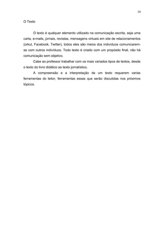 14
O Texto
O texto é qualquer elemento utilizado na comunicação escrita, seja uma
carta, e-mails, jornais, revistas, mensagens virtuais em site de relacionamentos
(orkut, Facebook, Twitter), todos eles são meios dos indivíduos comunicarem-
se com outros indivíduos. Todo texto é criado com um propósito final, não há
comunicação sem objetivo.
Cabe ao professor trabalhar com os mais variados tipos de textos, desde
o texto do livro didático ao texto jornalístico.
A compreensão e a interpretação de um texto requerem varias
ferramentas do leitor, ferramentas essas que serão discutidas nos próximos
tópicos.
 