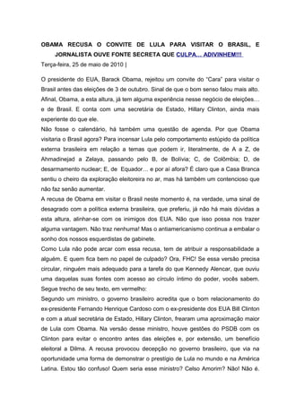 OBAMA RECUSA O CONVITE DE LULA PARA VISITAR O BRASIL, E
JORNALISTA OUVE FONTE SECRETA QUE CULPA… ADIVINHEM!!!
Terça-feira, 25 de maio de 2010 |
O presidente do EUA, Barack Obama, rejeitou um convite do “Cara” para visitar o
Brasil antes das eleições de 3 de outubro. Sinal de que o bom senso falou mais alto.
Afinal, Obama, a esta altura, já tem alguma experiência nesse negócio de eleições…
e de Brasil. E conta com uma secretária de Estado, Hillary Clinton, ainda mais
experiente do que ele.
Não fosse o calendário, há também uma questão de agenda. Por que Obama
visitaria o Brasil agora? Para incensar Lula pelo comportamento estúpido da política
externa brasileira em relação a temas que podem ir, literalmente, de A a Z, de
Ahmadinejad a Zelaya, passando pelo B, de Bolívia; C, de Colômbia; D, de
desarmamento nuclear; E, de Equador… e por aí afora? É claro que a Casa Branca
sentiu o cheiro da exploração eleitoreira no ar, mas há também um contencioso que
não faz senão aumentar.
A recusa de Obama em visitar o Brasil neste momento é, na verdade, uma sinal de
desagrado com a política externa brasileira, que preferiu, já não há mais dúvidas a
esta altura, alinhar-se com os inimigos dos EUA. Não que isso possa nos trazer
alguma vantagem. Não traz nenhuma! Mas o antiamericanismo continua a embalar o
sonho dos nossos esquerdistas de gabinete.
Como Lula não pode arcar com essa recusa, tem de atribuir a responsabilidade a
alguém. E quem fica bem no papel de culpado? Ora, FHC! Se essa versão precisa
circular, ninguém mais adequado para a tarefa do que Kennedy Alencar, que ouviu
uma daquelas suas fontes com acesso ao círculo íntimo do poder, vocês sabem.
Segue trecho de seu texto, em vermelho:
Segundo um ministro, o governo brasileiro acredita que o bom relacionamento do
ex-presidente Fernando Henrique Cardoso com o ex-presidente dos EUA Bill Clinton
e com a atual secretária de Estado, Hillary Clinton, frearam uma aproximação maior
de Lula com Obama. Na versão desse ministro, houve gestões do PSDB com os
Clinton para evitar o encontro antes das eleições e, por extensão, um benefício
eleitoral a Dilma. A recusa provocou decepção no governo brasileiro, que via na
oportunidade uma forma de demonstrar o prestígio de Lula no mundo e na América
Latina. Estou tão confuso! Quem seria esse ministro? Celso Amorim? Não! Não é.
 