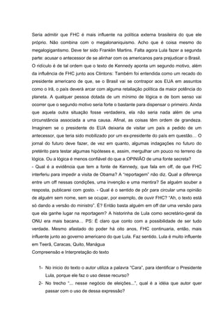 Seria admitir que FHC é mais influente na política externa brasileira do que ele
próprio. Não combina com o megalonaniquismo. Acho que é coisa mesmo do
megalogigantismo. Deve ter sido Franklin Martins. Falta agora Lula fazer a segunda
parte: acusar o antecessor de se alinhar com os americanos para prejudicar o Brasil.
O ridículo é de tal ordem que o texto de Kennedy aponta um segundo motivo, além
da influência de FHC junto aos Clintons: Também foi entendida como um recado do
presidente americano de que, se o Brasil vai se contrapor aos EUA em assuntos
como o Irã, o país deverá arcar com alguma retaliação política da maior potência do
planeta. A qualquer pessoa dotada de um mínimo de lógica e de bom senso vai
ocorrer que o segundo motivo seria forte o bastante para dispensar o primeiro. Ainda
que aquela outra situação fosse verdadeira, ela não seria nada além de uma
circunstância associada a uma causa. Afinal, as coisas têm ordem de grandeza.
Imaginem se o presidente do EUA deixaria de visitar um país a pedido de um
antecessor, que teria sido mobilizado por um ex-presidente do país em questão… O
jornal do futuro deve fazer, de vez em quanto, algumas indagações no futuro do
pretérito para testar algumas hipóteses e, assim, mergulhar um pouco no terreno da
lógica. Ou a lógica é menos confiável do que a OPINIÃO de uma fonte secreta?
- Qual é a evidência que tem a fonte de Kennedy, que fala em off, de que FHC
interferiu para impedir a visita de Obama? A “reportagem” não diz. Qual a diferença
entre um off nessas condições, uma invenção e uma mentira? Se alguém souber a
resposta, publicarei com gosto. - Qual é o sentido de pôr para circular uma opinião
de alguém sem nome, sem se ocupar, por exemplo, de ouvir FHC? “Ah, o texto está
só dando a versão do ministro”. É? Então basta alguém em off dar uma versão para
que ela ganhe lugar na reportagem? A historinha de Lula como secretário-geral da
ONU era mais bacana… PS: É claro que conto com a possibilidade de ser tudo
verdade. Mesmo afastado do poder há oito anos, FHC continuaria, então, mais
influente junto ao governo americano do que Lula. Faz sentido. Lula é muito influente
em Teerã, Caracas, Quito, Manágua
Compreensão e Interpretação do texto
1- No inicio do texto o autor utiliza a palavra “Cara”, para identificar o Presidente
Lula, porque ele faz o uso desse recurso?
2- No trecho “... nesse negócio de eleições...”, qual é a idéia que autor quer
passar com o uso de dessa expressão?
 