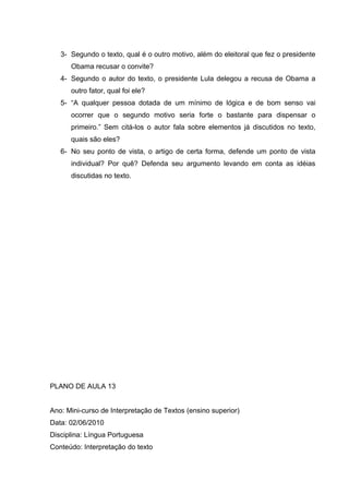 3- Segundo o texto, qual é o outro motivo, além do eleitoral que fez o presidente
Obama recusar o convite?
4- Segundo o autor do texto, o presidente Lula delegou a recusa de Obama a
outro fator, qual foi ele?
5- “A qualquer pessoa dotada de um mínimo de lógica e de bom senso vai
ocorrer que o segundo motivo seria forte o bastante para dispensar o
primeiro.” Sem citá-los o autor fala sobre elementos já discutidos no texto,
quais são eles?
6- No seu ponto de vista, o artigo de certa forma, defende um ponto de vista
individual? Por quê? Defenda seu argumento levando em conta as idéias
discutidas no texto.
PLANO DE AULA 13
Ano: Mini-curso de Interpretação de Textos (ensino superior)
Data: 02/06/2010
Disciplina: Língua Portuguesa
Conteúdo: Interpretação do texto
 