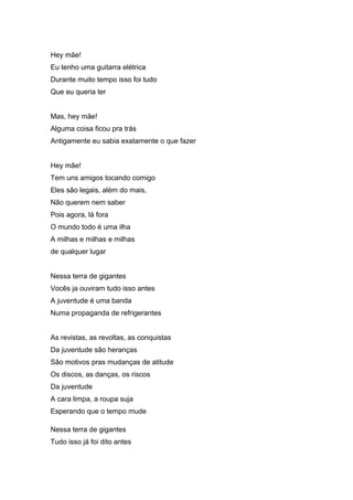 Hey mãe!
Eu tenho uma guitarra elétrica
Durante muito tempo isso foi tudo
Que eu queria ter
Mas, hey mãe!
Alguma coisa ficou pra trás
Antigamente eu sabia exatamente o que fazer
Hey mãe!
Tem uns amigos tocando comigo
Eles são legais, além do mais,
Não querem nem saber
Pois agora, lá fora
O mundo todo é uma ilha
A milhas e milhas e milhas
de qualquer lugar
Nessa terra de gigantes
Vocês ja ouviram tudo isso antes
A juventude é uma banda
Numa propaganda de refrigerantes
As revistas, as revoltas, as conquistas
Da juventude são heranças
São motivos pras mudanças de atitude
Os discos, as danças, os riscos
Da juventude
A cara limpa, a roupa suja
Esperando que o tempo mude
Nessa terra de gigantes
Tudo isso já foi dito antes
 