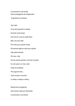 A juventude é uma banda
Numa propaganda de refrigerantes
Engenheiros do Hawaii
Hey mãe!
Eu já não esquento a cabeça
Durante muito tempo
Isso era só o que eu podia fazer
Mas, hey hey mãe!
Por mais que a gente cresça
Há sempre alguma coisa que a gente
não pode entender
Por isso, mãe
Só me acorda quando o sol tiver se posto
Eu não quero ver meu rosto
Antes de anoitecer
Pois agora lá fora,
Todo mundo é uma ilha
A milhas e milhas e milhas...
Nessa terra de gigantes
Que trocam vidas por diamantes
A juventude é uma banda
 