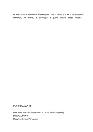 no meio político, econômico e/ou religioso. Mas o fato é, que, se o tal “progresso”
continuar, em breve, a tecnologia é quem contará nossa história.
PLANO DE AULA 14
Ano: Mini-curso de Interpretação de Textos (ensino superior)
Data: 02/04/2010
Disciplina: Língua Portuguesa
 