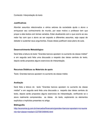 Conteúdo: Interpretação do texto
Justificativas
Abordar assuntos relacionados a vários setores da sociedade ajuda o aluno a
enriquecer seu conhecimento de mundo, por esse motivo o professor tem que
propor a eles textos com temas variados. Estar atualizando com o que ocorre ao seu
redor faz com que o aluno ao ser exposto a diferentes assuntos, seja capaz de
debater e sustentar seus argumentos. Essas ideias justificam esse plano de aula.
Desenvolvimento Metodológico
Será feita a leitura do texto “Grandes bancos apostam no aumento da classe média!”
e em seguida será feita uma discussão a respeito das ideias centrais do texto,
depois serão propostos alguns exercícios de interpretação.
Recursos Didáticos ou Materiais de apoio
Texto: Grandes bancos apostam no aumento da classe média
Avaliação
Será feita a leitura do texto “Grandes bancos apostam no aumento da classe
média!” e em seguida será feita uma discussão a respeito das ideias centrais do
texto, depois serão propostos alguns exercícios de interpretação, verificando se o
aluno realmente compreendeu as ideias do texto, explorando os elementos
explícitos e implícitos presentes no artigo.
Bibliografia
http://economia.ig.com.br/mercados/financeiro/grandes+bancos+apostam+no+aume
nto+da+classe+media/n1237581048440.html
 