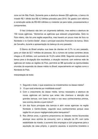zona sul de São Paulo. Somente para a abertura dessas 250 agências, o banco irá
investir R$ 1 bilhão dos R$ 4,2 bilhões previstos para 2010. Os gastos com reforma
e construção serão de R$ 400 milhões e o restante vai para redes, processamento e
componentes.
O Itaú Unibanco não tem um orçamento definido, mas estima a abertura de
150 novas agências. “Abriremos as agências que estavam programadas. Será no
País inteiro, não há uma região específica, mas haverá um pouco mais de foco no
Nordeste e no Centro-Oeste”, disse o principal executivo financeiro do banco, Silvio
de Carvalho, durante a apresentação do balanço do ano passado.
O Banco do Brasil ampliou sua base de clientes em 9,7% no ano passado,
para um total de 52,7 milhões de pessoas. Só o número de contas correntes ativas
chegou a 35 milhões, com aumento de 15,2% sobre 2008. Segundo comunicado do
banco para a divulgação dos resultados, a atuação nacional, com extensa rede de
agências em todas as regiões do País, permitirá ao BB aproveitar as oportunidades
oriundas da expansão da classe média no Brasil, especialmente em regiões como o
Nordeste do País.
Interpretação de texto:
1- Segundo o texto, o que ocasionou os investimentos na classe média?
2- O que você entende por mobilidade social?
3- Com o crescimento da classe média, tornou necessário a abertura de
novas agências em bairros que antes não chamava a atenção dos
grandes bancos, com base no texto e nos seus conhecimentos prévios,
isso ocorreu devido a qual motivo?
4- Um dos focos principais dos bancos é abrir novas agencias na região
Nordeste e Centro-Oeste, segundo seus conhecimentos porque essa
região foi um pouco negligenciada pelos banqueiros?
5- Nos últimos anos, o governo proporcionou as classes menos favorecidas
alcançar seus sonhos de consumo, com a redução do IPI, com certa
estabilidade da moeda, o aumento dos empregos e com programas para a
aquisição da casa própria, o governo aqueceu a economia brasileira e
 