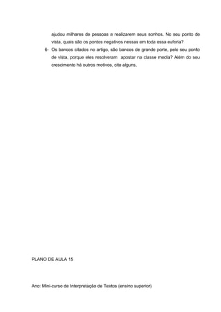 ajudou milhares de pessoas a realizarem seus sonhos. No seu ponto de
vista, quais são os pontos negativos nessas em toda essa euforia?
6- Os bancos citados no artigo, são bancos de grande porte, pelo seu ponto
de vista, porque eles resolveram apostar na classe media? Além do seu
crescimento há outros motivos, cite alguns.
PLANO DE AULA 15
Ano: Mini-curso de Interpretação de Textos (ensino superior)
 