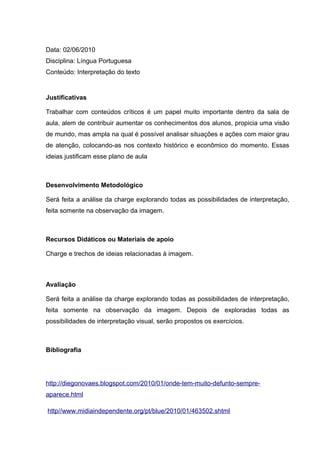 Data: 02/06/2010
Disciplina: Língua Portuguesa
Conteúdo: Interpretação do texto
Justificativas
Trabalhar com conteúdos críticos é um papel muito importante dentro da sala de
aula, alem de contribuir aumentar os conhecimentos dos alunos, propicia uma visão
de mundo, mas ampla na qual é possível analisar situações e ações com maior grau
de atenção, colocando-as nos contexto histórico e econômico do momento. Essas
ideias justificam esse plano de aula
Desenvolvimento Metodológico
Será feita a análise da charge explorando todas as possibilidades de interpretação,
feita somente na observação da imagem.
Recursos Didáticos ou Materiais de apoio
Charge e trechos de ideias relacionadas à imagem.
Avaliação
Será feita a análise da charge explorando todas as possibilidades de interpretação,
feita somente na observação da imagem. Depois de exploradas todas as
possibilidades de interpretação visual, serão propostos os exercícios.
Bibliografia
http://diegonovaes.blogspot.com/2010/01/onde-tem-muito-defunto-sempre-
aparece.html
http//www.midiaindependente.org/pt/blue/2010/01/463502.shtml
 