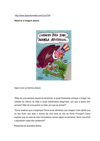 http://www.fazendomedia.com/?p=2104
Observe a imagem abaixo
Agora Leia os trechos abaixo:
"Mais de uma semana depois do terremoto, a ajuda finalmente começa a chegar nas
cidades do interior do Haiti e os/as haitianos/as perguntam: por que a ajuda vem
armada? Não há uma guerra no Haiti, por que as armas?"
"Como explicar que a longínqua China envie alimentos que chegam mais rápido que
os dos EUA, que está a menos de uma hora de vôo de Porto Príncipe? Como
explicar que os mais de dois mil fuzileiros navais sejam os primeiros “bens” dos EUA
a aportarem nesta ilha caribenha?"
Responda as questões abaixo
 