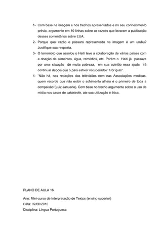 1- Com base na imagem e nos trechos apresentados e no seu conhecimento
prévio, argumente em 10 linhas sobre as razoes que levaram a publicação
desses comentários sobre EUA.
2- Porque qual razão o pássaro representado na imagem é um urubu?
Justifique sua resposta.
3- O terremoto que assolou o Haiti teve a colaboração de vários países com
a doação de alimentos, água, remédios, etc. Porém o Haiti já passava
por uma situação de muita pobreza, em sua opinião essa ajuda irá
continuar depois que o país estiver recuperado? Por quê? .
4- “Não há, nas redações das televisões nem nas Associações medicas,
quem recorde que não exibir o sofrimento alheio é o primeiro de toda a
compaixão”(Luiz Januario). Com base no trecho argumente sobre o uso da
mídia nos casos de catástrofe, ate sua utilização é ética.
PLANO DE AULA 16
Ano: Mini-curso de Interpretação de Textos (ensino superior)
Data: 02/06/2010
Disciplina: Língua Portuguesa
 