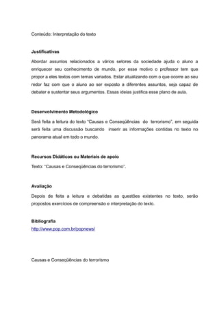 Conteúdo: Interpretação do texto
Justificativas
Abordar assuntos relacionados a vários setores da sociedade ajuda o aluno a
enriquecer seu conhecimento de mundo, por esse motivo o professor tem que
propor a eles textos com temas variados. Estar atualizando com o que ocorre ao seu
redor faz com que o aluno ao ser exposto a diferentes assuntos, seja capaz de
debater e sustentar seus argumentos. Essas ideias justifica esse plano de aula.
Desenvolvimento Metodológico
Será feita a leitura do texto “Causas e Conseqüências do terrorismo”, em seguida
será feita uma discussão buscando inserir as informações contidas no texto no
panorama atual em todo o mundo.
Recursos Didáticos ou Materiais de apoio
Texto: “Causas e Conseqüências do terrorismo”.
Avaliação
Depois de feita a leitura e debatidas as questões existentes no texto, serão
propostos exercícios de compreensão e interpretação do texto.
Bibliografia
http://www.pop.com.br/popnews/
Causas e Conseqüências do terrorismo
 