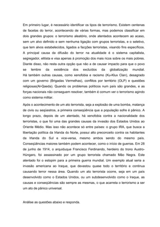 Em primeiro lugar, é necessário identificar os tipos de terrorismo. Existem centenas
de facetas do terror, acontecendo de várias formas, mas podemos classificar em
dois grandes grupos: o terrorismo aleatório, onde atentados acontecem ao acaso,
sem um alvo definido e sem nenhuma ligação com grupos terroristas, e o seletivo,
que tem alvos estabelecidos, ligados a facções terroristas, visando fins específicos.
A principal causa da difusão do terror na atualidade é o sistema capitalista,
segregador, elitista e visa apenas à promoção dos mais ricos sobre os mais pobres.
Diante disso, não resta outra opção que não a de causar impacto para que o povo
se lembre da existência dos excluídos da globalização mundial.
Há também outras causas, como xenofobia e racismo (Ku-Klux Clan), desagrado
com um governo (Brigadas Vermelhas), conflitos por território (OLP) e questões
religiosas(Al-Qaeda). Quando os problemas políticos num país são grandes, e as
forças nacionais não conseguem resolver, também é comum ver o terrorismo agindo
como sistema militar.
Após o acontecimento de um ato terrorista, seja a explosão de uma bomba, matança
de civis ou seqüestros, a primeira conseqüência que a população sofre é pânico. A
longo prazo, depois de um atentado, há xenofobia contra a nacionalidade dos
terroristas, o que foi uma das grandes causas da invasão dos Estados Unidos ao
Oriente Médio. Mas isso não acontece só entre países: o grupo IRA, que busca a
libertação política da Irlanda do Norte, possui alto preconceito contra os habitantes
da Irlanda do Sul e vice-versa, mesmo ambos sendo do mesmo país.
Conseqüências maiores também podem acontecer, como o início de guerras. Em 28
de junho de 1914, o arquiduque Francisco Ferdinando, herdeiro do trono Austro-
Húngaro, foi assassinado por um grupo terrorista chamado Mão Negra. Este
atentado foi o estopim para a primeira guerra mundial. Um exemplo atual seria a
invasão americana ao Iraque, que devastou quase todo o território e continua
causando terror nessa área. Quando um ato terrorista ocorre, seja em um país
desenvolvido como o Estados Unidos, ou um subdesenvolvido como o Iraque, as
causas e conseqüências são sempre as mesmas, o que acarreta o terrorismo a ser
um ato de pânico universal.
Análise as questões abaixo e responda.
 