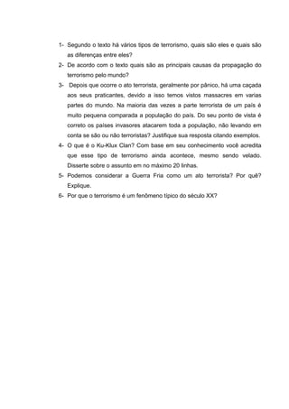 1- Segundo o texto há vários tipos de terrorismo, quais são eles e quais são
as diferenças entre eles?
2- De acordo com o texto quais são as principais causas da propagação do
terrorismo pelo mundo?
3- Depois que ocorre o ato terrorista, geralmente por pânico, há uma caçada
aos seus praticantes, devido a isso temos vistos massacres em varias
partes do mundo. Na maioria das vezes a parte terrorista de um país é
muito pequena comparada a população do país. Do seu ponto de vista é
correto os países invasores atacarem toda a população, não levando em
conta se são ou não terroristas? Justifique sua resposta citando exemplos.
4- O que é o Ku-Klux Clan? Com base em seu conhecimento você acredita
que esse tipo de terrorismo ainda acontece, mesmo sendo velado.
Disserte sobre o assunto em no máximo 20 linhas.
5- Podemos considerar a Guerra Fria como um ato terrorista? Por quê?
Explique.
6- Por que o terrorismo é um fenômeno típico do século XX?
 