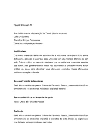 PLANO DE AULA 17
Ano: Mini-curso de Interpretação de Textos (ensino superior)
Data: 04/06/2010
Disciplina: Língua Portuguesa
Conteúdo: Interpretação do texto
Justificativas
O trabalho diferentes textos em sala de sala é importante para que o aluno saiba
distinguir os gêneros e saber que cada um deles tem uma maneira diferente de ser
visto. O texto poético por exemplo, são textos que necessitam de uma maior atenção
dos alunos, pois geralmente suas ideias não estão claras e precisam de uma maior
análise do aluno para identificar seus elementos explícitos. Essas afirmações
justificam esse plano de aula.
Desenvolvimento Metodológico
Será feita a análise do poema Chove de Fernando Pessoa, procurando identificar
primeiramente os elementos implícitos e explícitos do texto.
Recursos Didáticos ou Materiais de apoio
Texto: Chove de Fernando Pessoa
Avaliação
Será feita a análise do poema Chove de Fernando Pessoa, procurando identificar
primeiramente os elementos implícitos e explícitos do texto. Depois da exploração
oral do texto, serão propostos os exercícios.
 