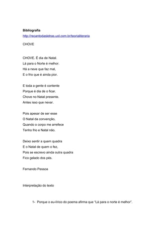 Bibliografia
http://recantodasletras.uol.com.br/teorialiteraria
CHOVE
CHOVE. É dia de Natal.
Lá para o Norte é melhor.
Há a neve que faz mal,
E o frio que é ainda pior.
E toda a gente é contente
Porque é dia de o ficar.
Chove no Natal presente.
Antes isso que nevar.
Pois apesar de ser esse
O Natal da convenção,
Quando o corpo me arrefece
Tenho frio e Natal não.
Deixo sentir a quem quadra
E o Natal de quem o fez,
Pois se escrevo ainda outra quadra
Fico gelado dos pés.
Fernando Pessoa
Interpretação do texto
1- Porque o eu-lírico do poema afirma que “Lá para o norte é melhor”.
 