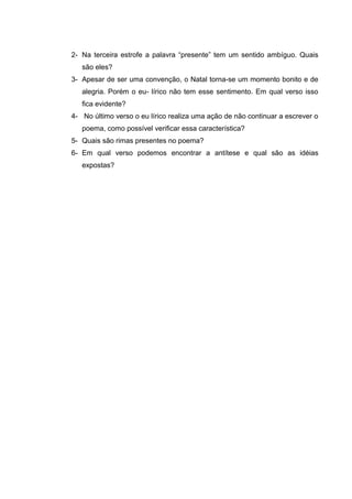 2- Na terceira estrofe a palavra “presente” tem um sentido ambíguo. Quais
são eles?
3- Apesar de ser uma convenção, o Natal torna-se um momento bonito e de
alegria. Porém o eu- lírico não tem esse sentimento. Em qual verso isso
fica evidente?
4- No último verso o eu lírico realiza uma ação de não continuar a escrever o
poema, como possível verificar essa característica?
5- Quais são rimas presentes no poema?
6- Em qual verso podemos encontrar a antítese e qual são as idéias
expostas?
 