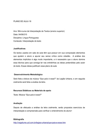 PLANO DE AULA 18
Ano: Mini-curso de Interpretação de Textos (ensino superior)
Data: 04/06/210
Disciplina: Língua Portuguesa
Conteúdo: Interpretação do texto
Justificativas
Os textos usados em sala de aula têm que possuir em sua composição elementos
que ajudem o aluno a apurar seu senso crítico como cidadão. A análise dos
elementos implícitos é algo muito importante, e é necessário que o aluno domine
essa técnica para que consiga ler nas entrelinhas as ideias pretendidas pelo autor
do texto. Essas ideias justificam esse plano de aula
Desenvolvimento Metodológico
Será feita a leitura da música “Que país é esse?” da Legião Urbana, e em seguida
oralmente será feita a analise da letra.
Recursos Didáticos ou Materiais de apoio
Texto: Música “Que país é esse?”
Avaliação
Depois de efetuada a análise da letra oralmente, serão propostos exercícios de
interpretação e compreensão para verificar o entendimento do aluno>
Bibliografia
http://vagalume.uol.com.br/legiao-urbana/que-pais-e-esse.htm
 