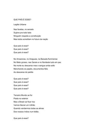 QUE PAÍS É ESSE?
Legião Urbana
Nas favelas, no senado
Sujeira pra todo lado
Ninguém respeita a constituição
Mas todos acreditam no futuro da nação
Que país é esse?
Que país é esse?
Que país é esse?
No Amazonas, no Araguaia, na Baixada fluminense
No Mato grosso, nas Gerais e no Nordeste tudo em paz
Na morte eu descanso mas o sangue anda solto
Manchando os papéis, documentos fiéis
Ao descanso do patrão
Que país é esse?
Que país é esse?
Que país é esse?
Que país é esse?
Terceiro Mundo se for
Piada no exterior
Mas o Brasil vai ficar rico
Vamos faturar um milhão
Quando vendermos todas as almas
Dos nossos índios num leilão.
Que país é esse?
 