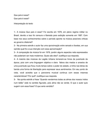 Que país é esse?
Que país é esse?
Interpretação do texto
1- A música Que país é esse? Foi escrita em 1978, em pleno regime militar no
Brasil, devido a isso foi censura e liberada para exibição somente em 1987. Com
base nos seus conhecimentos sobre o período aponte na música possíveis criticas
ao governo ditatorial?
2- Na primeira estrofe o autor faz uma aproximação entre senado e favelas, em sua
opinião qual foi a sua intenção com essa aproximação?
3- A composição da música foi em 1978, porém alguns aspectos nela expressados
não poderiam ser mais modernos. Quais são eles? Justifique sua resposta.
4- A maioria das músicas da Legião Urbana tornaram-se hinos da juventude da
época, pois com uma linguagem objetiva e clara falava dos medos e anseios de
uma juventude que ficou muito tempo sobre o poder do estado, e tinha nas letras da
banda uma forma de libertação para expressar seus sentimentos. Em seu ponto de
vista, você acredita que o panorama musical continua com essas mesmas
características? Por quê? Justifique sua resposta.
5- Na quinta estrofe a frase “Quando vendermos todas as almas dos nossos índios
num leilão” está no sentido figurado, pois alma não se vende. O que o autor quis
sugerir com essa frase? O que seria vendido?
 