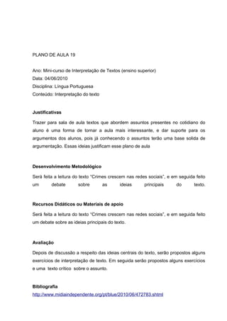 PLANO DE AULA 19
Ano: Mini-curso de Interpretação de Textos (ensino superior)
Data: 04/06/2010
Disciplina: Língua Portuguesa
Conteúdo: Interpretação do texto
Justificativas
Trazer para sala de aula textos que abordem assuntos presentes no cotidiano do
aluno é uma forma de tornar a aula mais interessante, e dar suporte para os
argumentos dos alunos, pois já conhecendo o assuntos terão uma base solida de
argumentação. Essas ideias justificam esse plano de aula
Desenvolvimento Metodológico
Será feita a leitura do texto “Crimes crescem nas redes sociais”, e em seguida feito
um debate sobre as ideias principais do texto.
Recursos Didáticos ou Materiais de apoio
Será feita a leitura do texto “Crimes crescem nas redes sociais”, e em seguida feito
um debate sobre as ideias principais do texto.
Avaliação
Depois de discussão a respeito das ideias centrais do texto, serão propostos alguns
exercícios de interpretação de texto. Em seguida serão propostos alguns exercícios
e uma texto crítico sobre o assunto.
Bibliografia
http://www.midiaindependente.org/pt/blue/2010/06/472783.shtml
 