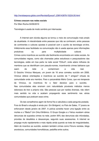 http://revistaepoca.globo.com/Revista/Epoca/1,,EMI143878-15224,00.html
Crimes crescem nas redes sociais
Por Ellen Rocha 04/06/2010
Tecnologia é usada de modo sombrio por internautas
A Internet sem dúvida alguma se tornou o meio de comunicação mais amplo
da atualidade. A interatividade entre pessoas que não se conhecem, entre pessoas
de continentes e culturas opostas é possível com o auxílio da tecnologia on-line.
Infelizmente essa facilidade na comunicação não é usada apenas para informações
produtivas ou para multiplicidade cultural.
Crimes como incentivos ao suicídio são facilmente encontrados em redes sociais. As
comunidades negras, como são chamadas pelos estudiosos e pesquisadores das
tecnologias, estão em boa parte na rede social ?Orkut?, onde adere milhares de
membros que se identificam com pseudo-nomes, incentivando crimes bárbaros que
saem da rede e contaminam a vida real.
O Gaúcho Vinicius Marques, um jovem de 16 anos cometeu suicídio em 2006.
Vinicius obteve orientações e incentivos ao suicídio de ? amigos? virtuais da
comunidade onde era membro. Para o psicanalista Mário Corso, que era terapeuta
de Vinicius, os incentivos foi o fator decisivo para o suicídio.
Nas comunidades eles ensinam com naturalidade prováveis métodos menos
dolorosos de tirar a própria vida. São pessoas que por razões diversas, não vêem
mais sentido na vida e acabam propagando esse sentimento nas várias
comunidades que praticam esse crime.
Os tais conselheiros agem de forma fria e calculista a cada pergunta postada.
Fora do Brasil a situação é ainda pior. Em Bridgend, no País de Gales, 17 jovens se
enforcaram desde janeiro de 2007. A polícia acredita haver uma ligação entre as
mortes e o ?Bebo? Um Orkut Britânico. O Grupo Google e o Yahoo recebem várias
denuncias de supostos crimes na rede, porém 95% das denuncias são infundadas,
providas de desafetos e desavenças, segundo suas assessorias. A internet se
propaga muito rapidamente e mais rápido ainda quando se trata de irregularidades.
Além do incentivo ao suicídio, existem também crimes como Fóruns racistas, blogs
anoréxicos, comunidades homofóbicas, pedofilia entre outros.
 