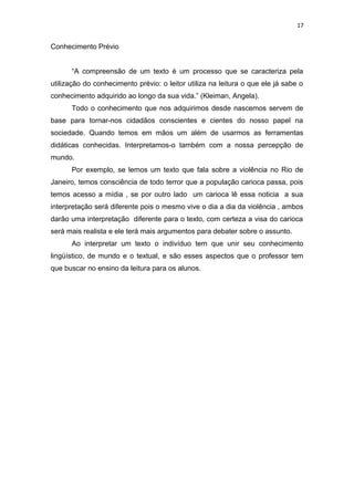 17
Conhecimento Prévio
“A compreensão de um texto é um processo que se caracteriza pela
utilização do conhecimento prévio: o leitor utiliza na leitura o que ele já sabe o
conhecimento adquirido ao longo da sua vida.” (Kleiman, Angela).
Todo o conhecimento que nos adquirimos desde nascemos servem de
base para tornar-nos cidadãos conscientes e cientes do nosso papel na
sociedade. Quando temos em mãos um além de usarmos as ferramentas
didáticas conhecidas. Interpretamos-o também com a nossa percepção de
mundo.
Por exemplo, se lemos um texto que fala sobre a violência no Rio de
Janeiro, temos consciência de todo terror que a população carioca passa, pois
temos acesso a mídia , se por outro lado um carioca lê essa noticia a sua
interpretação será diferente pois o mesmo vive o dia a dia da violência , ambos
darão uma interpretação diferente para o texto, com certeza a visa do carioca
será mais realista e ele terá mais argumentos para debater sobre o assunto.
Ao interpretar um texto o indivíduo tem que unir seu conhecimento
lingüístico, de mundo e o textual, e são esses aspectos que o professor tem
que buscar no ensino da leitura para os alunos.
 