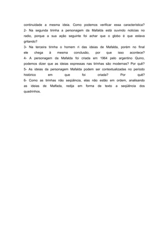continuidade a mesma ideia. Como podemos verificar essa característica?
2- Na segunda tirinha a personagem da Mafalda está ouvindo noticias no
radio, porque a sua ação seguinte foi achar que o globo é que estava
gritando?
3- Na terceira tirinha o homem ri das ideias de Mafalda, porém no final
ele chega à mesma conclusão, por que isso acontece?
4- A personagem da Mafalda foi criada em 1964 pelo argentino Quino,
podemos dizer que as ideias expressas nas tirinhas são modernas? Por quê?
5- As ideias da personagem Mafalda podem ser contextualizadas no período
histórico em que foi criada? Por quê?
6- Como as tirinhas não seqüência, elas não estão em ordem, analisando
as ideias de Malfada, redija em forma de texto a seqüência dos
quadrinhos.
 