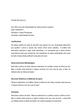 PLANO DE AULA 21
Ano: Mini-curso de Interpretação de Textos (ensino superior)
Data: 04/06/2010
Disciplina: Língua Portuguesa
Conteúdo: Interpretação do texto
Justificativas
Os textos usados em sala de aula têm que possuir em sua composição elementos
que ajudem o aluno a apurar seu senso crítico como cidadão. A análise dos
elementos implícitos é algo muito importante, e é necessário que o aluno domine
essa técnica para que consiga ler nas entrelinhas as ideias pretendidas pelo autor
do texto. Essas ideias justificam esse plano de aula
Desenvolvimento Metodológico
Será feita a leitura do texto: Museus relembram os conflitos raciais na África do Sul.
Mas a tensão entre brancos e negros continua viva nas ruas do país, e feito um
debate sobre as ideias principais.
Recursos Didáticos ou Materiais de apoio
“Museus relembram os conflitos raciais na África do Sul. Mas a tensão entre brancos
e negros continua viva nas ruas do país”.
Avaliação
Será feita a leitura do texto: “Museus relembram os conflitos raciais na África do Sul.
Mas a tensão entre brancos e negros continua viva nas ruas do país”, e será feito
um debate sobre as ideias principais. Em serão propostos os exercícios
 