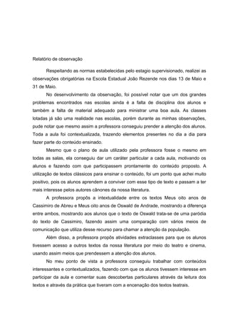 Relatório de observação
Respeitando as normas estabelecidas pelo estagio supervisionado, realizei as
observações obrigatórias na Escola Estadual João Rezende nos dias 13 de Maio e
31 de Maio.
No desenvolvimento da observação, foi possível notar que um dos grandes
problemas encontrados nas escolas ainda é a falta de disciplina dos alunos e
também a falta de material adequado para ministrar uma boa aula. As classes
lotadas já são uma realidade nas escolas, porém durante as minhas observações,
pude notar que mesmo assim a professora conseguiu prender a atenção dos alunos.
Toda a aula foi contextualizada, trazendo elementos presentes no dia a dia para
fazer parte do conteúdo ensinado.
Mesmo que o plano de aula utilizado pela professora fosse o mesmo em
todas as salas, ela conseguiu dar um caráter particular a cada aula, motivando os
alunos e fazendo com que participassem prontamente do conteúdo proposto. A
utilização de textos clássicos para ensinar o conteúdo, foi um ponto que achei muito
positivo, pois os alunos aprendem a conviver com esse tipo de texto e passam a ter
mais interesse pelos autores cânones da nossa literatura.
A professora propôs a intextualidade entre os textos Meus oito anos de
Cassimiro de Abreu e Meus oito anos de Oswald de Andrade, mostrando a diferença
entre ambos, mostrando aos alunos que o texto de Oswald trata-se de uma paródia
do texto de Cassimiro, fazendo assim uma comparação com vários meios de
comunicação que utiliza desse recurso para chamar a atenção da população.
Além disso, a professora propôs atividades extraclasses para que os alunos
tivessem acesso a outros textos da nossa literatura por meio do teatro e cinema,
usando assim meios que prendessem a atenção dos alunos.
No meu ponto de vista a professora conseguiu trabalhar com conteúdos
interessantes e contextualizados, fazendo com que os alunos tivessem interesse em
participar da aula e comentar suas descobertas particulares através da leitura dos
textos e através da prática que tiveram com a encenação dos textos teatrais.
 