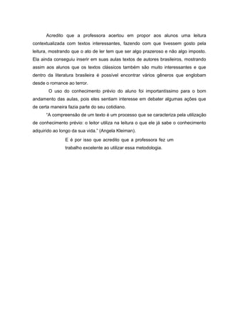 Acredito que a professora acertou em propor aos alunos uma leitura
contextualizada com textos interessantes, fazendo com que tivessem gosto pela
leitura, mostrando que o ato de ler tem que ser algo prazeroso e não algo imposto.
Ela ainda conseguiu inserir em suas aulas textos de autores brasileiros, mostrando
assim aos alunos que os textos clássicos também são muito interessantes e que
dentro da literatura brasileira é possível encontrar vários gêneros que englobam
desde o romance ao terror.
O uso do conhecimento prévio do aluno foi importantíssimo para o bom
andamento das aulas, pois eles sentiam interesse em debater algumas ações que
de certa maneira fazia parte do seu cotidiano.
“A compreensão de um texto é um processo que se caracteriza pela utilização
de conhecimento prévio: o leitor utiliza na leitura o que ele já sabe o conhecimento
adquirido ao longo da sua vida.” (Angela Kleiman).
E é por isso que acredito que a professora fez um
trabalho excelente ao utilizar essa metodologia.
 