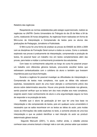 Relatório das regências
Respeitando as normas estabelecidas pelo estagio supervisionado, realizei as
regências na UNITRI- Centro Universitário do Triângulo do dia 25 de Maio a 04 de
Junho, totalizando 30 horas obrigatórias. As regências foram realizadas em forma de
Mini-curso de Interpretação e Compreensão de textos para os alunos das
graduações de Pedagogia, Jornalismo e Publicidade.
O Mini-curso foi uma forma de analisar as provas do ENADE de 2004 a 2009
com as disciplinas de Formação Geral comum a todos os cursos. Como o conteúdo
explorado nas provas é praticamente de interpretação, compreensão e produção de
textos, foi possível fazer um trabalho rico em textos complementares além das
provas, para testar e moldar o conhecimento já existente dos estudantes.
Com base no conhecimento adquirido ao longo do curso foi possível propor
um trabalho com diferentes gêneros textuais, procurando escolher textos que
estivessem contextualizados com o cotidiano do aluno e também que tivessem
importância para sua futura formação.
Durante a regência foi possível investigar as dificuldades de interpretação e
Compreensão de textos mais complexos, nos quais as idéias não estavam
explicitas, necessitando assim de uma maior atenção e conhecimento prévio dos
alunos sobre determinados assuntos. Houve uma grande diversidade nos gêneros,
sendo possível verificar que os textos iam dos mais simples aos mais complexos,
exigindo assim maior conhecimento do aluno e uma argumentação segura na hora
de responder e na produção de texto.
Acredito que o aluno de graduação já tem que ter uma boa base na
interpretação e não compreensão de textos, pois em qualquer curso universitário é
necessário que se saiba reconhecer em os textos as idéias do autor, pois muitas
vezes as informações não estão explicitas no texto, e somente através de uma boa
interpretação e que se poderá identificar a real intenção do autor ao produzir
determinado gênero textual.
Segundo Marcushi (2001), “o aluno, melhor ainda, o cidadão precisa
conhecer esse universo textual e interagir nele e com ele; precisa saber que existem
 