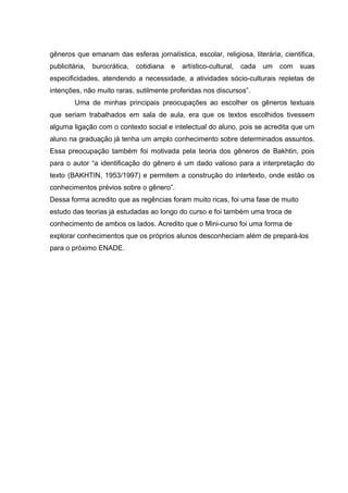 gêneros que emanam das esferas jornalística, escolar, religiosa, literária, cientifica,
publicitária, burocrática, cotidiana e artístico-cultural, cada um com suas
especificidades, atendendo a necessidade, a atividades sócio-culturais repletas de
intenções, não muito raras, sutilmente proferidas nos discursos”.
Uma de minhas principais preocupações ao escolher os gêneros textuais
que seriam trabalhados em sala de aula, era que os textos escolhidos tivessem
alguma ligação com o contexto social e intelectual do aluno, pois se acredita que um
aluno na graduação já tenha um amplo conhecimento sobre determinados assuntos.
Essa preocupação também foi motivada pela teoria dos gêneros de Bakhtin, pois
para o autor “a identificação do gênero é um dado valioso para a interpretação do
texto (BAKHTIN, 1953/1997) e permitem a construção do intertexto, onde estão os
conhecimentos prévios sobre o gênero”.
Dessa forma acredito que as regências foram muito ricas, foi uma fase de muito
estudo das teorias já estudadas ao longo do curso e foi também uma troca de
conhecimento de ambos os lados. Acredito que o Mini-curso foi uma forma de
explorar conhecimentos que os próprios alunos desconheciam além de prepará-los
para o próximo ENADE.
 