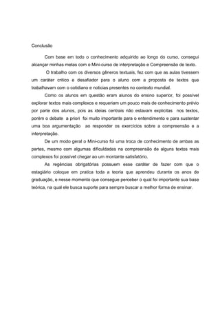 Conclusão
Com base em todo o conhecimento adquirido ao longo do curso, consegui
alcançar minhas metas com o Mini-curso de interpretação e Compreensão de texto.
O trabalho com os diversos gêneros textuais, fez com que as aulas tivessem
um caráter critico e desafiador para o aluno com a proposta de textos que
trabalhavam com o cotidiano e noticias presentes no contexto mundial.
Como os alunos em questão eram alunos do ensino superior, foi possível
explorar textos mais complexos e requeriam um pouco mais de conhecimento prévio
por parte dos alunos, pois as ideias centrais não estavam explicitas nos textos,
porém o debate a priori foi muito importante para o entendimento e para sustentar
uma boa argumentação ao responder os exercícios sobre a compreensão e a
interpretação.
De um modo geral o Mini-curso foi uma troca de conhecimento de ambas as
partes, mesmo com algumas dificuldades na compreensão de alguns textos mais
complexos foi possível chegar ao um montante satisfatório.
As regências obrigatórias possuem esse caráter de fazer com que o
estagiário coloque em pratica toda a teoria que aprendeu durante os anos de
graduação, e nesse momento que consegue perceber o qual foi importante sua base
teórica, na qual ele busca suporte para sempre buscar a melhor forma de ensinar.
 