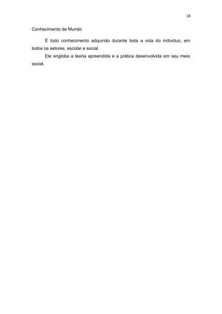 18
Conhecimento de Mundo
É todo conhecimento adquirido durante toda a vida do individuo, em
todos os setores, escolar e social.
Ele engloba a teoria apreendida e a prática desenvolvida em seu meio
social.
 