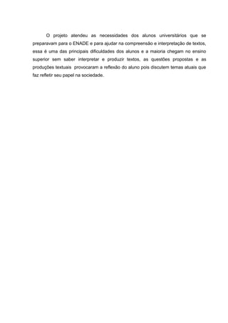 O projeto atendeu as necessidades dos alunos universitários que se
preparavam para o ENADE e para ajudar na compreensão e interpretação de textos,
essa é uma das principais dificuldades dos alunos e a maioria chegam no ensino
superior sem saber interpretar e produzir textos, as questões propostas e as
produções textuais provocaram a reflexão do aluno pois discutem temas atuais que
faz refletir seu papel na sociedade.
 