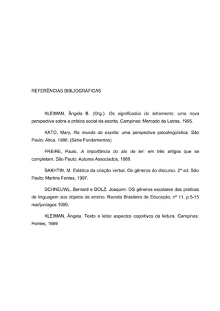 REFERÊNCIAS BIBLIOGRÁFICAS
KLEIMAN, Ângela B. (Org.). Os significados do letramento: uma nova
perspectiva sobre a prática social da escrita. Campinas: Mercado de Letras, 1995.
KATO, Mary. No mundo da escrita: uma perspectiva psicolingüística. São
Paulo: Ática, 1986. (Série Fundamentos)
FREIRE, Paulo. A importância do ato de ler: em três artigos que se
completam. São Paulo: Autores Associados, 1989.
BAKHTIN, M. Estética da criação verbal. Os gêneros do discurso. 2ª ed. São
Paulo: Martins Fontes, 1997.
SCHNEUWL, Bernard e DOLZ, Joaquim: OS gêneros escolares das praticas
de linguagem aos objetos de ensino. Revista Brasileira de Educação, nº 11, p.5-15
mai/jun/agos 1999.
KLEIMAN, Ângela. Texto e leitor aspectos cognitivos da leitura. Campinas:
Pontes, 1989
 