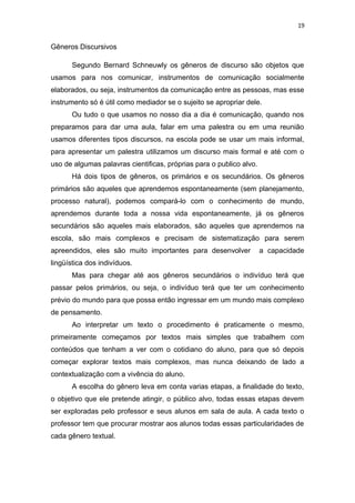19
Gêneros Discursivos
Segundo Bernard Schneuwly os gêneros de discurso são objetos que
usamos para nos comunicar, instrumentos de comunicação socialmente
elaborados, ou seja, instrumentos da comunicação entre as pessoas, mas esse
instrumento só é útil como mediador se o sujeito se apropriar dele.
Ou tudo o que usamos no nosso dia a dia é comunicação, quando nos
preparamos para dar uma aula, falar em uma palestra ou em uma reunião
usamos diferentes tipos discursos, na escola pode se usar um mais informal,
para apresentar um palestra utilizamos um discurso mais formal e até com o
uso de algumas palavras cientificas, próprias para o publico alvo.
Há dois tipos de gêneros, os primários e os secundários. Os gêneros
primários são aqueles que aprendemos espontaneamente (sem planejamento,
processo natural), podemos compará-lo com o conhecimento de mundo,
aprendemos durante toda a nossa vida espontaneamente, já os gêneros
secundários são aqueles mais elaborados, são aqueles que aprendemos na
escola, são mais complexos e precisam de sistematização para serem
apreendidos, eles são muito importantes para desenvolver a capacidade
lingüística dos indivíduos.
Mas para chegar até aos gêneros secundários o indivíduo terá que
passar pelos primários, ou seja, o indivíduo terá que ter um conhecimento
prévio do mundo para que possa então ingressar em um mundo mais complexo
de pensamento.
Ao interpretar um texto o procedimento é praticamente o mesmo,
primeiramente começamos por textos mais simples que trabalhem com
conteúdos que tenham a ver com o cotidiano do aluno, para que só depois
começar explorar textos mais complexos, mas nunca deixando de lado a
contextualização com a vivência do aluno.
A escolha do gênero leva em conta varias etapas, a finalidade do texto,
o objetivo que ele pretende atingir, o público alvo, todas essas etapas devem
ser exploradas pelo professor e seus alunos em sala de aula. A cada texto o
professor tem que procurar mostrar aos alunos todas essas particularidades de
cada gênero textual.
 