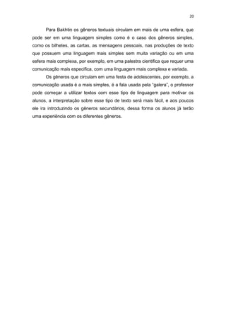 20
Para Bakhtin os gêneros textuais circulam em mais de uma esfera, que
pode ser em uma linguagem simples como é o caso dos gêneros simples,
como os bilhetes, as cartas, as mensagens pessoais, nas produções de texto
que possuem uma linguagem mais simples sem muita variação ou em uma
esfera mais complexa, por exemplo, em uma palestra cientifica que requer uma
comunicação mais especifica, com uma linguagem mais complexa e variada.
Os gêneros que circulam em uma festa de adolescentes, por exemplo, a
comunicação usada é a mais simples, é a fala usada pela “galera”, o professor
pode começar a utilizar textos com esse tipo de linguagem para motivar os
alunos, a interpretação sobre esse tipo de texto será mais fácil, e aos poucos
ele ira introduzindo os gêneros secundários, dessa forma os alunos já terão
uma experiência com os diferentes gêneros.
 