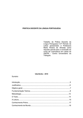 PRÁTICA DOCENTE DA LÍNGUA PORTUGUESA
Trabalho de Prática Docente da
Língua Portuguesa II 6º Período de
Letras apresentado à Professora
Marta Pereira de Almeida como
requisito parcial para a conclusão do
curso de Licenciatura em Letras do
UNITRI - Centro Universitário do
Triângulo.
Uberlândia – 2010
Sumário
Introdução............................................................................................................5
Justificativa..........................................................................................................6
Objetivo geral.......................................................................................................7
Fundamentação Teórica......................................................................................8
Metodologia.......................................................................................................13
O Texto..............................................................................................................14
A Leitura.............................................................................................................15
Conhecimento Prévio.........................................................................................17
Conhecimento de Mundo...................................................................................18
 