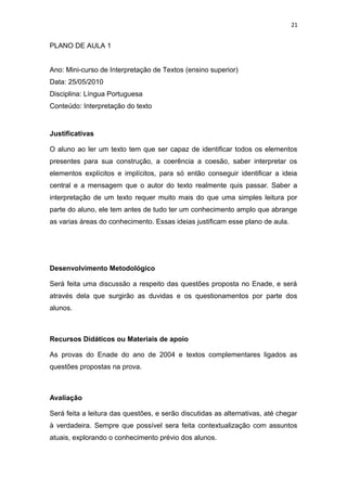 21
PLANO DE AULA 1
Ano: Mini-curso de Interpretação de Textos (ensino superior)
Data: 25/05/2010
Disciplina: Língua Portuguesa
Conteúdo: Interpretação do texto
Justificativas
O aluno ao ler um texto tem que ser capaz de identificar todos os elementos
presentes para sua construção, a coerência a coesão, saber interpretar os
elementos explícitos e implícitos, para só então conseguir identificar a ideia
central e a mensagem que o autor do texto realmente quis passar. Saber a
interpretação de um texto requer muito mais do que uma simples leitura por
parte do aluno, ele tem antes de tudo ter um conhecimento amplo que abrange
as varias áreas do conhecimento. Essas ideias justificam esse plano de aula.
Desenvolvimento Metodológico
Será feita uma discussão a respeito das questões proposta no Enade, e será
através dela que surgirão as duvidas e os questionamentos por parte dos
alunos.
Recursos Didáticos ou Materiais de apoio
As provas do Enade do ano de 2004 e textos complementares ligados as
questões propostas na prova.
Avaliação
Será feita a leitura das questões, e serão discutidas as alternativas, até chegar
à verdadeira. Sempre que possível sera feita contextualização com assuntos
atuais, explorando o conhecimento prévio dos alunos.
 