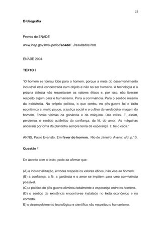 22
Bibliografia
Provas do ENADE
www.inep.gov.br/superior/enade/.../resultados.htm
ENADE 2004
TEXTO I
“O homem se tornou lobo para o homem, porque a meta do desenvolvimento
industrial está concentrada num objeto e não no ser humano. A tecnologia e a
própria ciência não respeitaram os valores éticos e, por isso, não tiveram
respeito algum para o humanismo. Para a convivência. Para o sentido mesmo
da existência. Na própria política, o que contou no pós-guerra foi o êxito
econômico e, muito pouco, a justiça social e o cultivo da verdadeira imagem do
homem. Fomos vítimas da ganância e da máquina. Das cifras. E, assim,
perdemos o sentido autêntico da confiança, da fé, do amor. As máquinas
andaram por cima da plantinha sempre tenra da esperança. E foi o caos.”
ARNS, Paulo Evaristo. Em favor do homem. Rio de Janeiro: Avenir, s/d. p.10.
Questão 1
De acordo com o texto, pode-se afirmar que:
(A) a industrialização, embora respeite os valores éticos, não visa ao homem.
(B) a confiança, a fé, a ganância e o amor se impõem para uma convivência
possível.
(C) a política do pós-guerra eliminou totalmente a esperança entre os homens.
(D) o sentido da existência encontra-se instalado no êxito econômico e no
conforto.
E) o desenvolvimento tecnológico e científico não respeitou o humanismo.
 