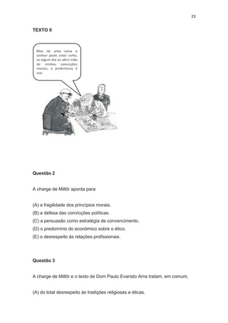 23
TEXTO II
Questão 2
A charge de Millôr aponta para
(A) a fragilidade dos princípios morais.
(B) a defesa das convicções políticas.
(C) a persuasão como estratégia de convencimento.
(D) o predomínio do econômico sobre o ético.
(E) o desrespeito às relações profissionais.
Questão 3
A charge de Millôr e o texto de Dom Paulo Evaristo Arns tratam, em comum,
(A) do total desrespeito às tradições religiosas e éticas.
 
