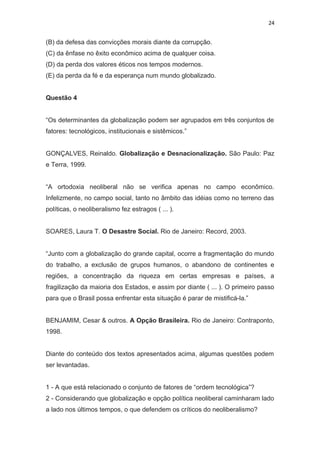 24
(B) da defesa das convicções morais diante da corrupção.
(C) da ênfase no êxito econômico acima de qualquer coisa.
(D) da perda dos valores éticos nos tempos modernos.
(E) da perda da fé e da esperança num mundo globalizado.
Questão 4
“Os determinantes da globalização podem ser agrupados em três conjuntos de
fatores: tecnológicos, institucionais e sistêmicos.”
GONÇALVES, Reinaldo. Globalização e Desnacionalização. São Paulo: Paz
e Terra, 1999.
“A ortodoxia neoliberal não se verifica apenas no campo econômico.
Infelizmente, no campo social, tanto no âmbito das idéias como no terreno das
políticas, o neoliberalismo fez estragos ( ... ).
SOARES, Laura T. O Desastre Social. Rio de Janeiro: Record, 2003.
“Junto com a globalização do grande capital, ocorre a fragmentação do mundo
do trabalho, a exclusão de grupos humanos, o abandono de continentes e
regiões, a concentração da riqueza em certas empresas e países, a
fragilização da maioria dos Estados, e assim por diante ( ... ). O primeiro passo
para que o Brasil possa enfrentar esta situação é parar de mistificá-la.”
BENJAMIM, Cesar & outros. A Opção Brasileira. Rio de Janeiro: Contraponto,
1998.
Diante do conteúdo dos textos apresentados acima, algumas questões podem
ser levantadas.
1 - A que está relacionado o conjunto de fatores de “ordem tecnológica”?
2 - Considerando que globalização e opção política neoliberal caminharam lado
a lado nos últimos tempos, o que defendem os críticos do neoliberalismo?
 