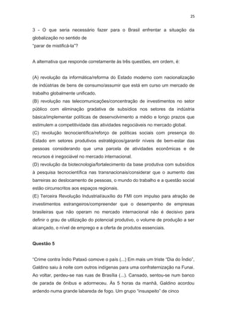 25
3 - O que seria necessário fazer para o Brasil enfrentar a situação da
globalização no sentido de
“parar de mistificá-la”?
A alternativa que responde corretamente às três questões, em ordem, é:
(A) revolução da informática/reforma do Estado moderno com nacionalização
de indústrias de bens de consumo/assumir que está em curso um mercado de
trabalho globalmente unificado.
(B) revolução nas telecomunicações/concentração de investimentos no setor
público com eliminação gradativa de subsídios nos setores da indústria
básica/implementar políticas de desenvolvimento a médio e longo prazos que
estimulem a competitividade das atividades negociáveis no mercado global.
(C) revolução tecnocientífica/reforço de políticas sociais com presença do
Estado em setores produtivos estratégicos/garantir níveis de bem-estar das
pessoas considerando que uma parcela de atividades econômicas e de
recursos é inegociável no mercado internacional.
(D) revolução da biotecnologia/fortalecimento da base produtiva com subsídios
à pesquisa tecnocientífica nas transnacionais/considerar que o aumento das
barreiras ao deslocamento de pessoas, o mundo do trabalho e a questão social
estão circunscritos aos espaços regionais.
(E) Terceira Revolução Industrial/auxílio do FMI com impulso para atração de
investimentos estrangeiros/compreender que o desempenho de empresas
brasileiras que não operam no mercado internacional não é decisivo para
definir o grau de utilização do potencial produtivo, o volume de produção a ser
alcançado, o nível de emprego e a oferta de produtos essenciais.
Questão 5
“Crime contra Índio Pataxó comove o país (...) Em mais um triste “Dia do Índio”,
Galdino saiu à noite com outros indígenas para uma confraternização na Funai.
Ao voltar, perdeu-se nas ruas de Brasília (...). Cansado, sentou-se num banco
de parada de ônibus e adormeceu. Às 5 horas da manhã, Galdino acordou
ardendo numa grande labareda de fogo. Um grupo “insuspeito” de cinco
 