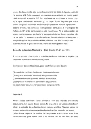 26
jovens de classe média alta, entre eles um menor de idade, (...) parou o veículo
na avenida W/2 Sul e, enquanto um manteve-se ao volante, os outros quatro
dirigiram-se até a avenida W/3 Sul, local onde se encontrava a vítima. Logo
após jogar combustível, atearam fogo no corpo. Foram flagrados por outros
jovens corajosos, ocupantes de veículos que passavam no local e prestaram
socorro à vítima. Os criminosos foram presos e conduzidos à 1ª Delegacia de
Polícia do DF onde confessaram o ato monstruoso. Aí, a estupefação: ‘os
jovens queriam apenas se divertir’ e ‘pensavam tratar-se de um mendigo, não
de um índio, ’ o homem a quem incendiaram. Levado ainda consciente para o
Hospital Regional da Asa Norte - HRAN, Galdino, com 95% do corpo com
queimaduras de 3º grau, faleceu às 2 horas da madrugada de hoje.”
Conselho Indigenista Missionário - Cimi, Brasília-DF, 21 abr. 1997.
A notícia sobre o crime contra o índio Galdino leva a reflexões a respeito dos
diferentes aspectos da formação dos jovens.
Com relação às questões éticas, pode-se afirmar que elas devem:
(A) manifestar os ideais de diversas classes econômicas.
(B) seguir as atividades permitidas aos grupos sociais.
(C) fornecer soluções por meio de força e autoridade.
(D) expressar os interesses particulares da juventude.
(E) estabelecer os rumos norteadores de comportamento.
Questão 6
Muitos países enfrentam sérios problemas com seu elevado crescimento
populacional. Em alguns destes países, foi proposta (e por vezes colocada em
efeito) a proibição de as famílias terem mais de um filho. Algumas vezes, no
entanto, esta política teve conseqüências trágicas (por exemplo, em alguns
países houve registros de famílias de camponeses abandonarem suas filhas
recém-nascidas para terem uma outra chance de ter um filho do sexo
 