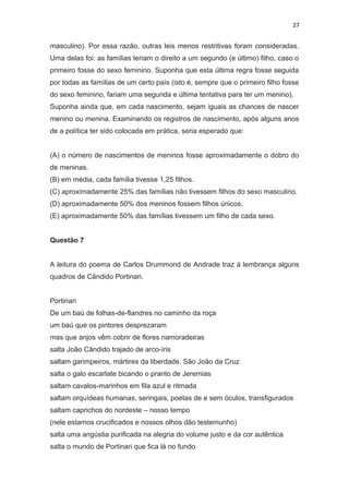 27
masculino). Por essa razão, outras leis menos restritivas foram consideradas.
Uma delas foi: as famílias teriam o direito a um segundo (e último) filho, caso o
primeiro fosse do sexo feminino. Suponha que esta última regra fosse seguida
por todas as famílias de um certo país (isto é, sempre que o primeiro filho fosse
do sexo feminino, fariam uma segunda e última tentativa para ter um menino).
Suponha ainda que, em cada nascimento, sejam iguais as chances de nascer
menino ou menina. Examinando os registros de nascimento, após alguns anos
de a política ter sido colocada em prática, seria esperado que:
(A) o número de nascimentos de meninos fosse aproximadamente o dobro do
de meninas.
(B) em média, cada família tivesse 1,25 filhos.
(C) aproximadamente 25% das famílias não tivessem filhos do sexo masculino.
(D) aproximadamente 50% dos meninos fossem filhos únicos.
(E) aproximadamente 50% das famílias tivessem um filho de cada sexo.
Questão 7
A leitura do poema de Carlos Drummond de Andrade traz à lembrança alguns
quadros de Cândido Portinari.
Portinari
De um baú de folhas-de-flandres no caminho da roça
um baú que os pintores desprezaram
mas que anjos vêm cobrir de flores namoradeiras
salta João Cândido trajado de arco-íris
saltam garimpeiros, mártires da liberdade, São João da Cruz
salta o galo escarlate bicando o pranto de Jeremias
saltam cavalos-marinhos em fila azul e ritmada
saltam orquídeas humanas, seringais, poetas de e sem óculos, transfigurados
saltam caprichos do nordeste – nosso tempo
(nele estamos crucificados e nossos olhos dão testemunho)
salta uma angústia purificada na alegria do volume justo e da cor autêntica
salta o mundo de Portinari que fica lá no fundo
 