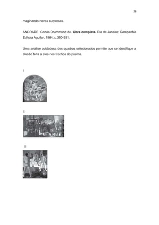 28
maginando novas surpresas.
ANDRADE, Carlos Drummond de. Obra completa. Rio de Janeiro: Companhia
Editora Aguilar, 1964. p.380-381.
Uma análise cuidadosa dos quadros selecionados permite que se identifique a
alusão feita a eles nos trechos do poema.
I
II
III
 