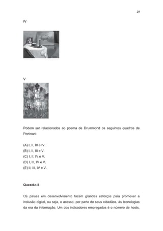 29
IV
V
Podem ser relacionados ao poema de Drummond os seguintes quadros de
Portinari:
(A) I, II, III e IV.
(B) I, II, III e V.
(C) I, II, IV e V.
(D) I, III, IV e V.
(E) II, III, IV e V.
Questão 8
Os países em desenvolvimento fazem grandes esforços para promover a
inclusão digital, ou seja, o acesso, por parte de seus cidadãos, às tecnologias
da era da informação. Um dos indicadores empregados é o número de hosts,
 